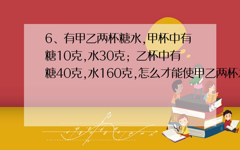 6、有甲乙两杯糖水,甲杯中有糖10克,水30克；乙杯中有糖40克,水160克,怎么才能使甲乙两杯水一样甜?