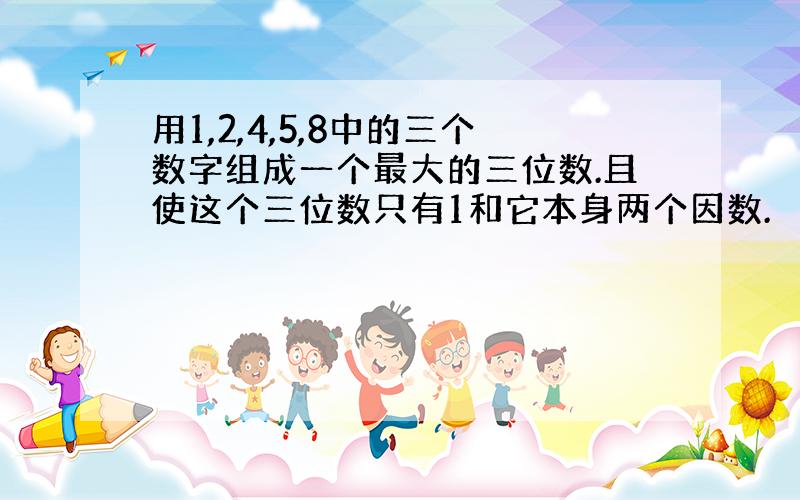 用1,2,4,5,8中的三个数字组成一个最大的三位数.且使这个三位数只有1和它本身两个因数.