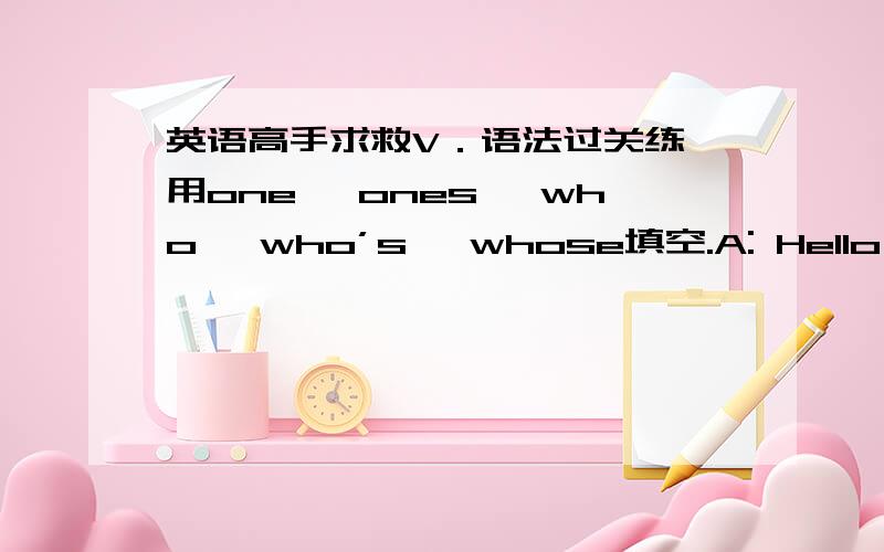 英语高手求救V．语法过关练 用one, ones, who, who’s, whose填空.A: Hello, Lily