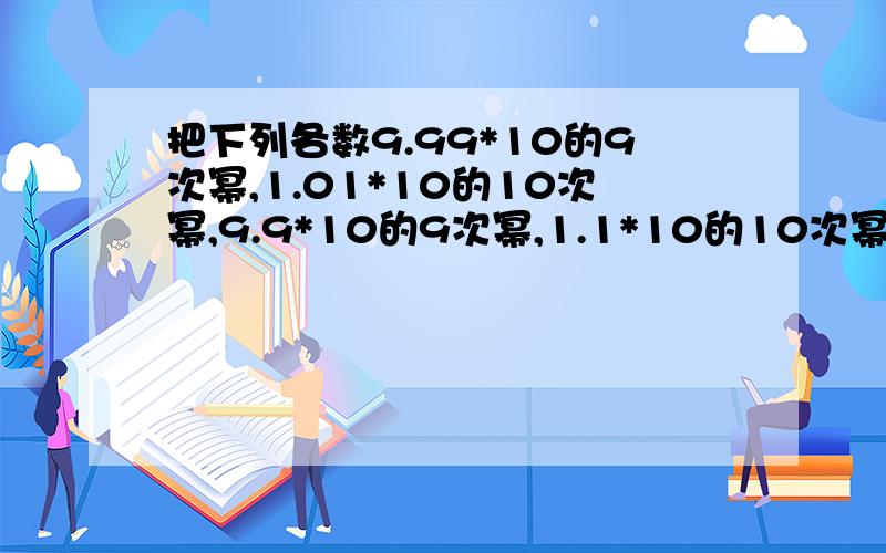 把下列各数9.99*10的9次幂,1.01*10的10次幂,9.9*10的9次幂,1.1*10的10次幂按从小到大的顺序