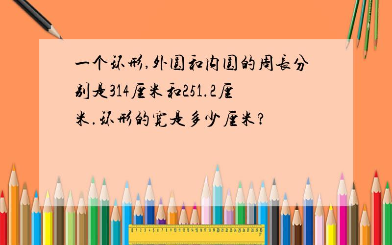 一个环形,外圆和内圆的周长分别是314厘米和251.2厘米.环形的宽是多少厘米?