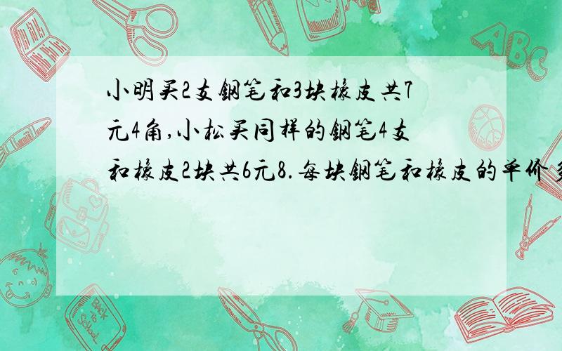 小明买2支钢笔和3块橡皮共7元4角,小松买同样的钢笔4支和橡皮2块共6元8.每块钢笔和橡皮的单价多少元?