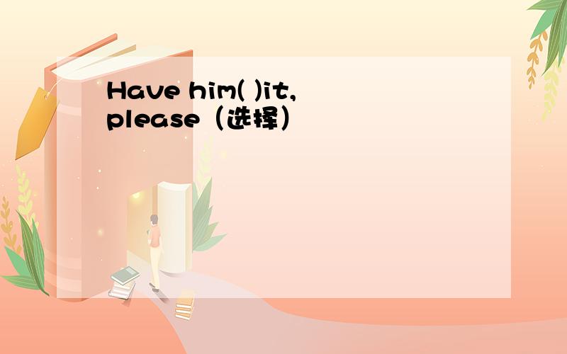 Have him( )it,please（选择）