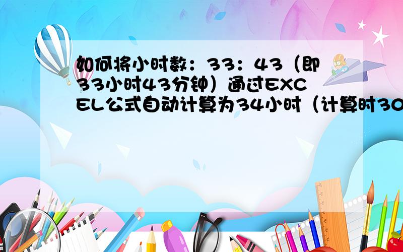 如何将小时数：33：43（即33小时43分钟）通过EXCEL公式自动计算为34小时（计算时30分钟以上按1小时算）