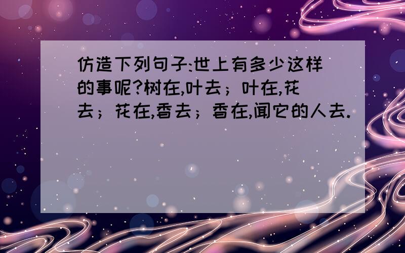 仿造下列句子:世上有多少这样的事呢?树在,叶去；叶在,花去；花在,香去；香在,闻它的人去.