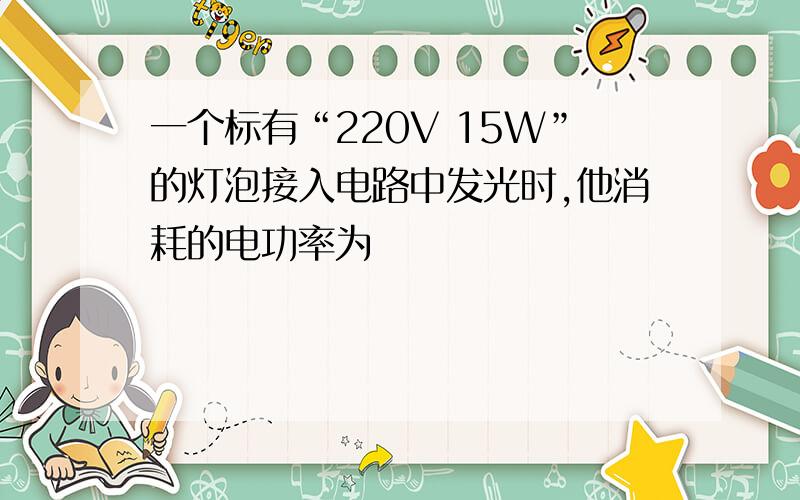 一个标有“220V 15W”的灯泡接入电路中发光时,他消耗的电功率为