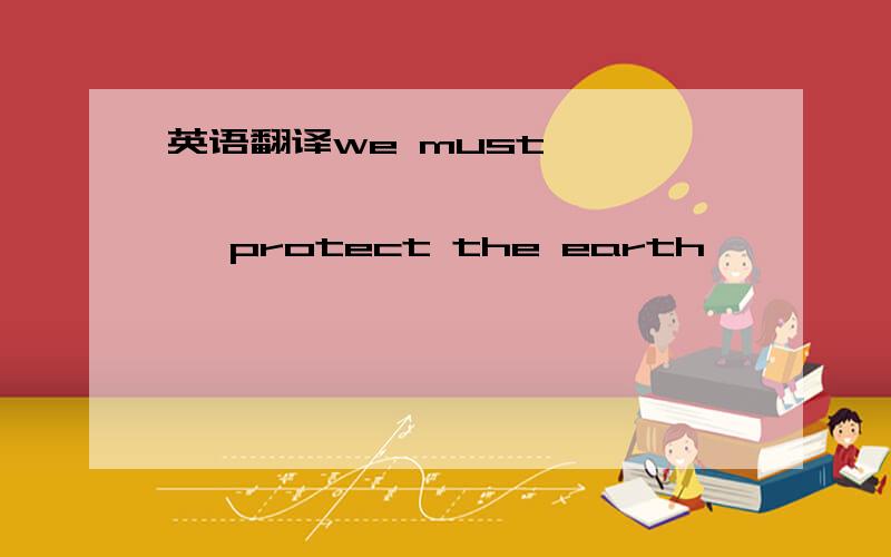 英语翻译we must —— —— —— —— —— —— protect the earth