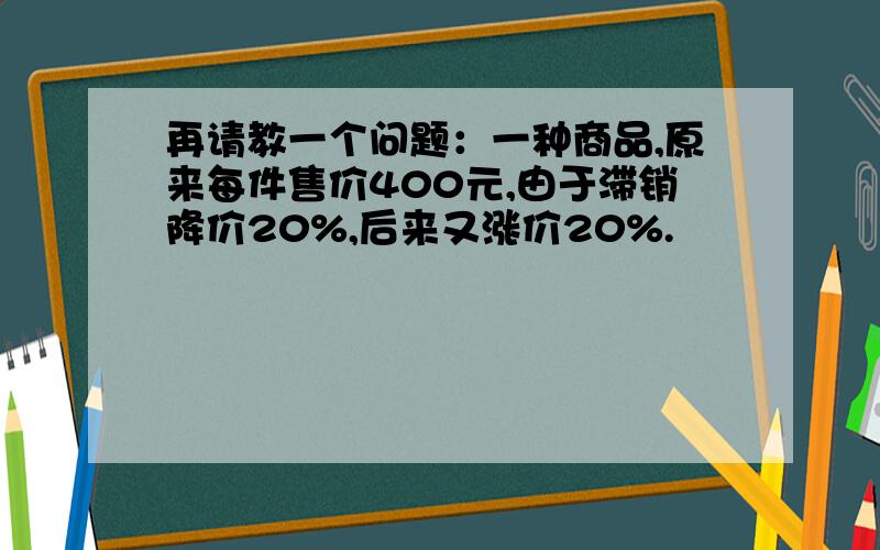 再请教一个问题：一种商品,原来每件售价400元,由于滞销降价20%,后来又涨价20%.