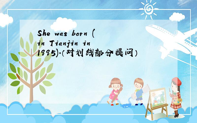 She was born (in Tianjin in 1995).（对划线部分提问）