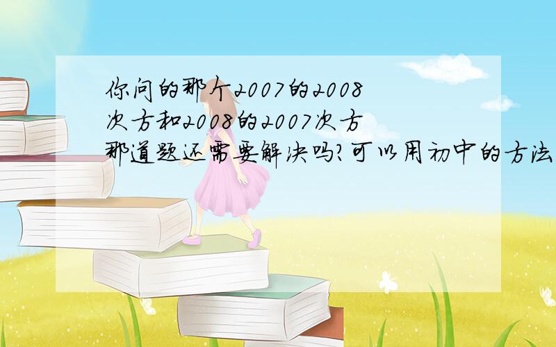 你问的那个2007的2008次方和2008的2007次方那道题还需要解决吗?可以用初中的方法解决的哦!