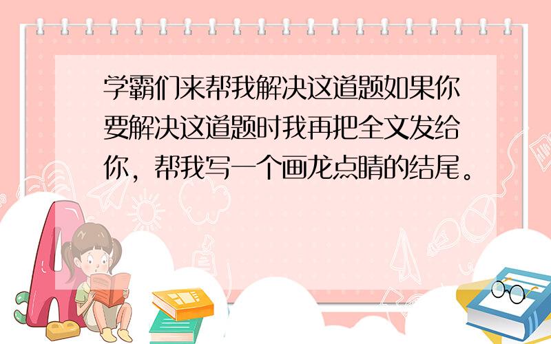 学霸们来帮我解决这道题如果你要解决这道题时我再把全文发给你，帮我写一个画龙点睛的结尾。