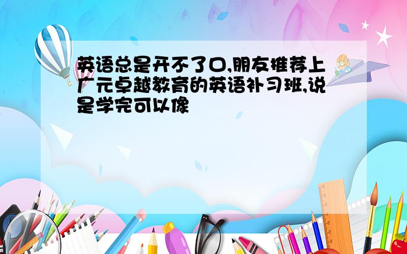 英语总是开不了口,朋友推荐上广元卓越教育的英语补习班,说是学完可以像