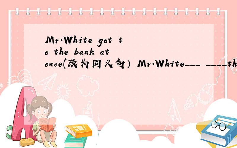 Mr.White got to the bank at once(改为同义句） Mr.White___　____the