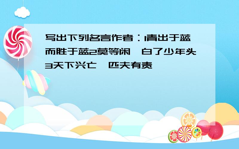 写出下列名言作者：1青出于蓝而胜于蓝2莫等闲,白了少年头3天下兴亡,匹夫有责