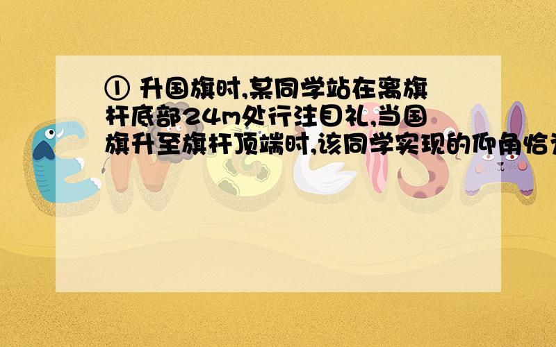 ① 升国旗时,某同学站在离旗杆底部24m处行注目礼,当国旗升至旗杆顶端时,该同学实现的仰角恰为30°,若双眼离地面1.5