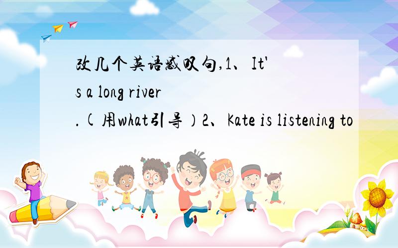 改几个英语感叹句,1、It's a long river.(用what引导）2、Kate is listening to