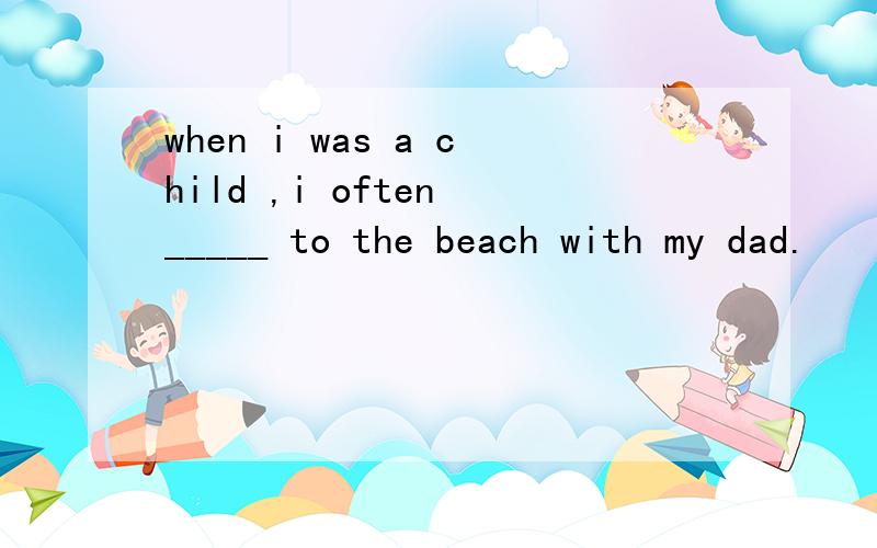 when i was a child ,i often _____ to the beach with my dad.