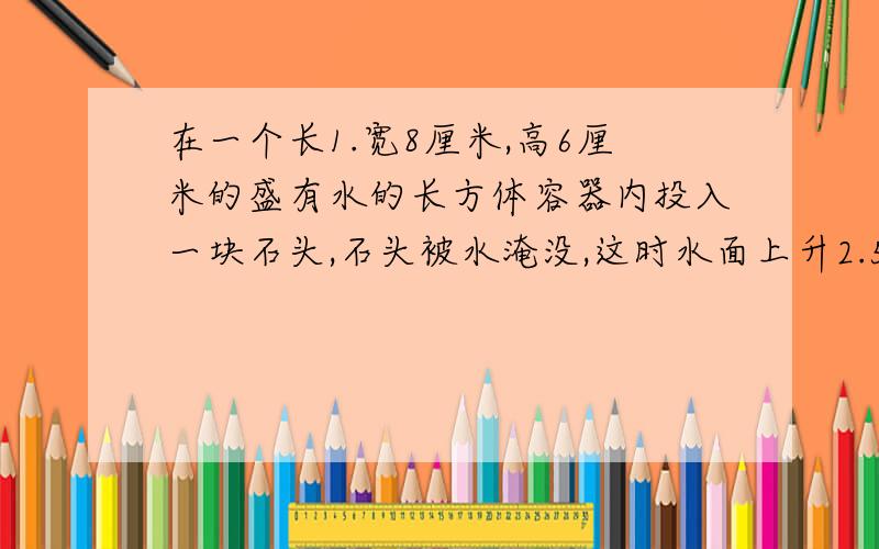 在一个长1.宽8厘米,高6厘米的盛有水的长方体容器内投入一块石头,石头被水淹没,这时水面上升2.5厘米,这块石头的体积是