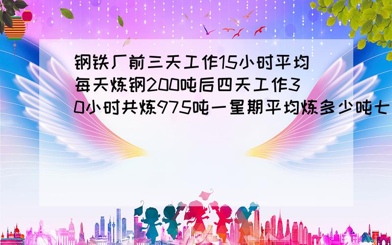 钢铁厂前三天工作15小时平均每天炼钢200吨后四天工作30小时共炼975吨一星期平均炼多少吨七天平均多少小时