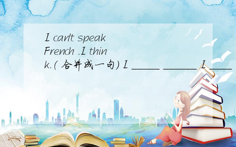 I can't speak French .I think.（ 合并成一句） I _____ ______ I ____