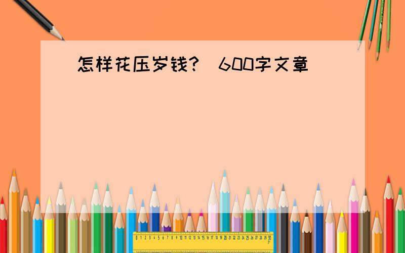 怎样花压岁钱?（600字文章）