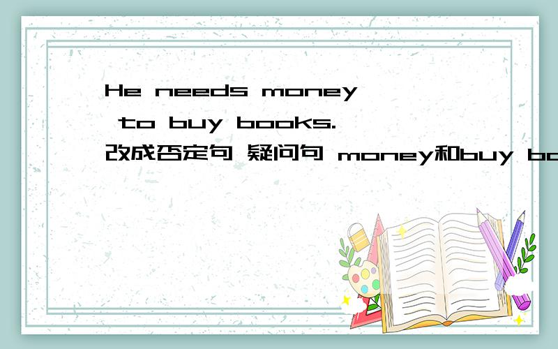 He needs money to buy books.改成否定句 疑问句 money和buy books划线提问