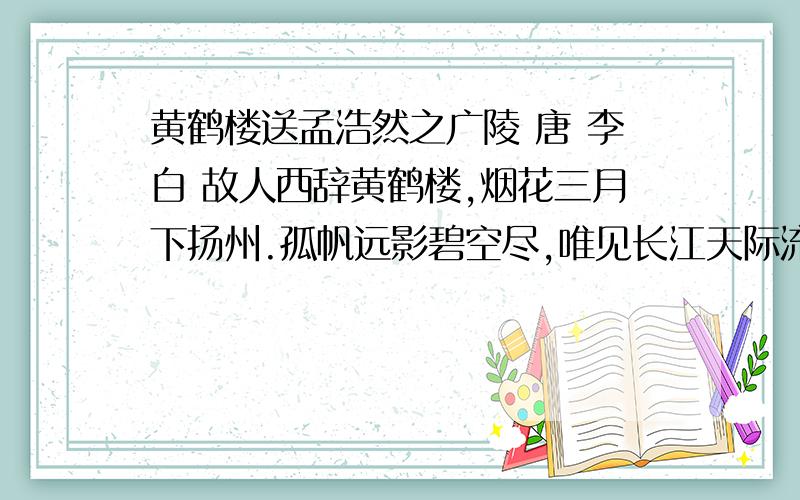 黄鹤楼送孟浩然之广陵 唐 李白 故人西辞黄鹤楼,烟花三月下扬州.孤帆远影碧空尽,唯见长江天际流.