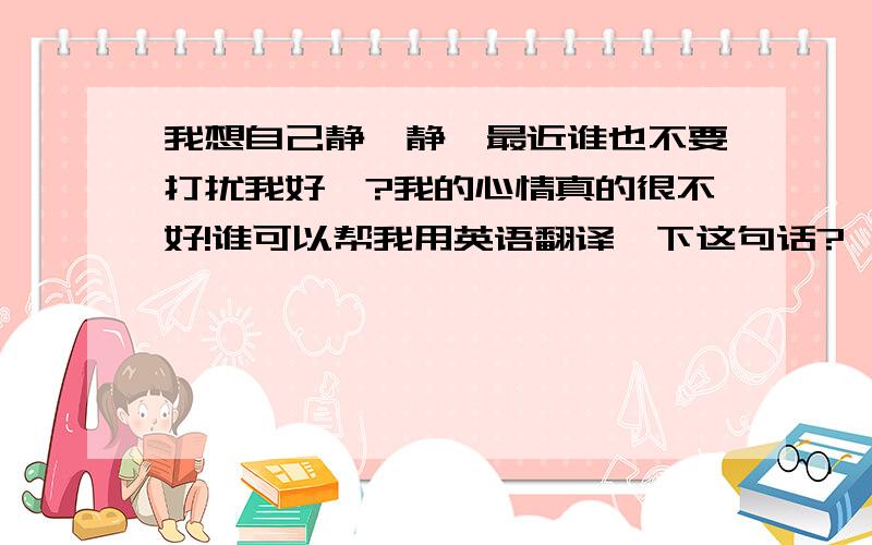 我想自己静一静,最近谁也不要打扰我好麼?我的心情真的很不好!谁可以帮我用英语翻译一下这句话?