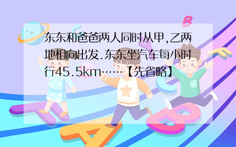 东东和爸爸两人同时从甲,乙两地相向出发.东东坐汽车每小时行45.5km……【先省略】