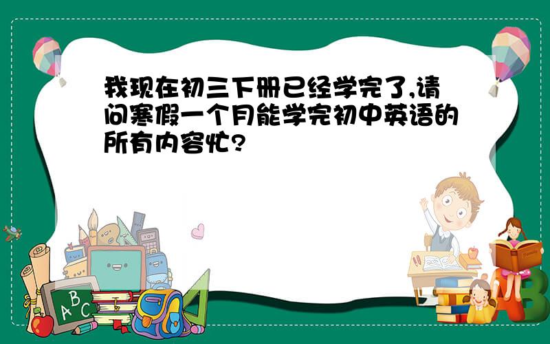 我现在初三下册已经学完了,请问寒假一个月能学完初中英语的所有内容忙?