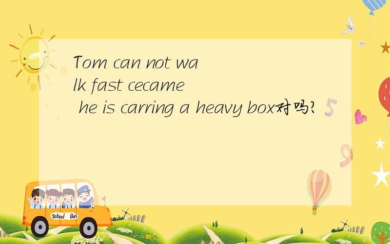 Tom can not walk fast cecame he is carring a heavy box对吗?