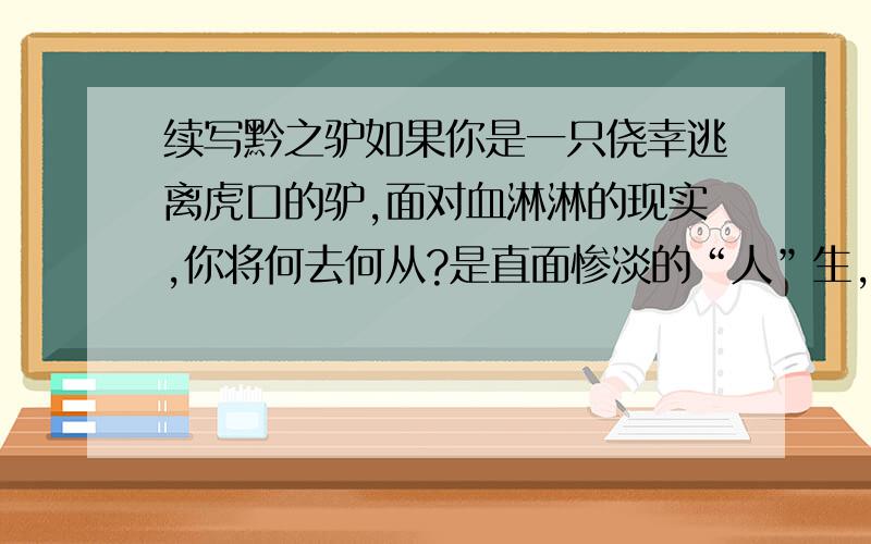 续写黔之驴如果你是一只侥幸逃离虎口的驴,面对血淋淋的现实,你将何去何从?是直面惨淡的“人”生,超越旧我,还是听天由命,坐