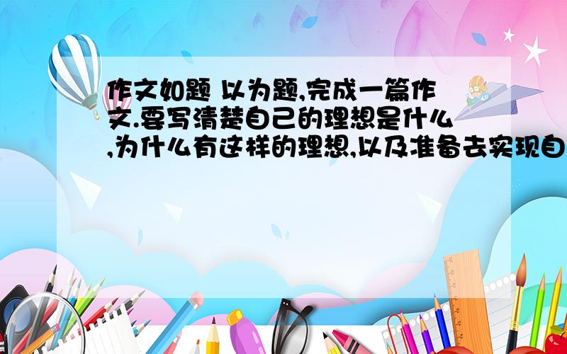 作文如题 以为题,完成一篇作文.要写清楚自己的理想是什么,为什么有这样的理想,以及准备去实现自己的理想.一定要按照上面的