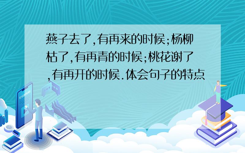 燕子去了,有再来的时候;杨柳枯了,有再青的时候;桃花谢了,有再开的时候.体会句子的特点