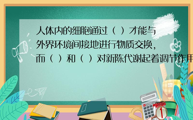 人体内的细胞通过（ ）才能与外界环境间接地进行物质交换,而（ ）和（ ）对新陈代谢起着调节作用.