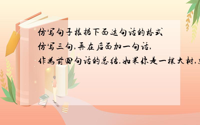 仿写句子根据下面这句话的格式仿写三句,再在后面加一句话,作为前四句话的总结.如果你是一棵大树,就洒下一片绿荫；_____