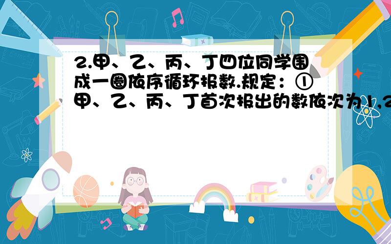 2.甲、乙、丙、丁四位同学围成一圈依序循环报数.规定：①甲、乙、丙、丁首次报出的数依次为1,2,3,4,接着甲报5、乙报