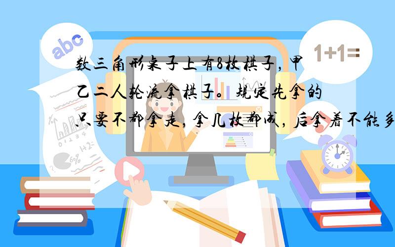 数三角形桌子上有8枚棋子，甲乙二人轮流拿棋子。规定先拿的只要不都拿走，拿几枚都成，后拿着不能多于先拿的2倍，如此进行下去