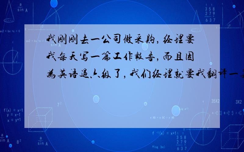 我刚刚去一公司做采购，经理要我每天写一篇工作报告，而且因为英语过六级了，我们经理就要我翻译一英文合同给他，可是都是些专业