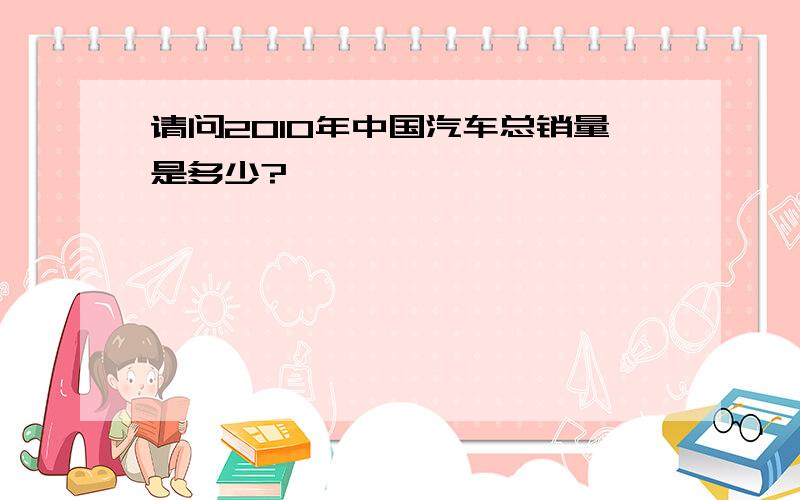 请问2010年中国汽车总销量是多少?