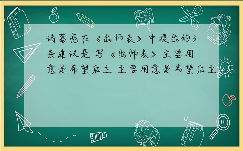 诸葛亮在《出师表》中提出的3条建议是 写《出师表》主要用意是希望后主 主要用意是希望后主