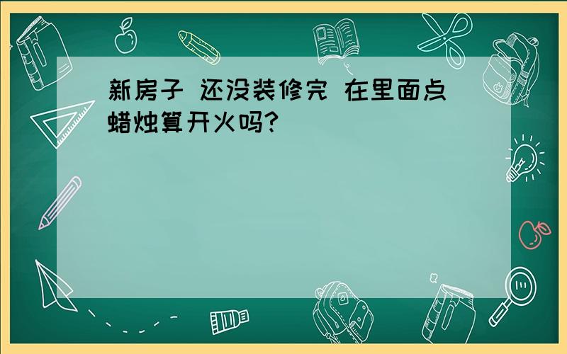 新房子 还没装修完 在里面点蜡烛算开火吗?