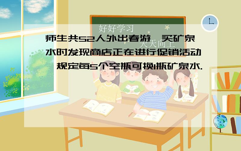 师生共52人外出春游,买矿泉水时发现商店正在进行促销活动,规定每5个空瓶可换1瓶矿泉水.