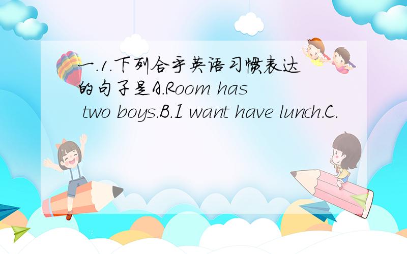 一.1.下列合乎英语习惯表达的句子是A.Room has two boys.B.I want have lunch.C.