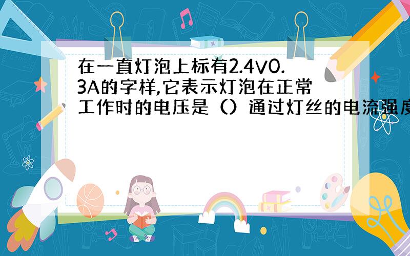 在一直灯泡上标有2.4V0.3A的字样,它表示灯泡在正常工作时的电压是（）通过灯丝的电流强度（） 如果用电压是3V的电池