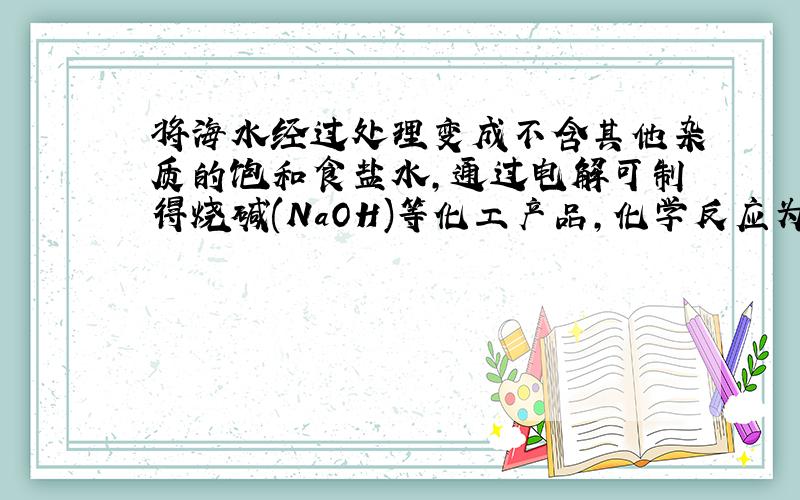 将海水经过处理变成不含其他杂质的饱和食盐水,通过电解可制得烧碱(NaOH)等化工产品,化学反应为2NaCl+2H2O(水