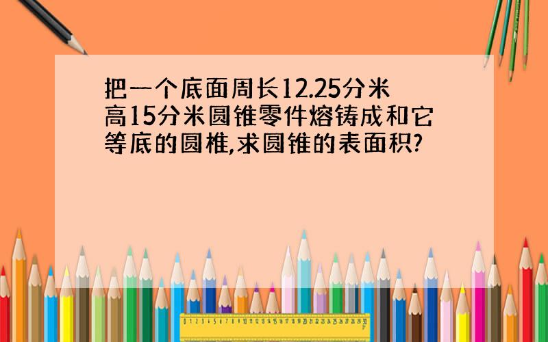 把一个底面周长12.25分米高15分米圆锥零件熔铸成和它等底的圆椎,求圆锥的表面积?