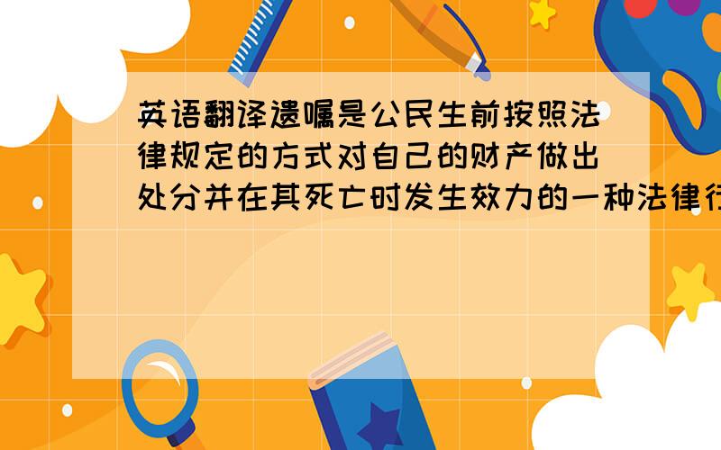 英语翻译遗嘱是公民生前按照法律规定的方式对自己的财产做出处分并在其死亡时发生效力的一种法律行为,而遗嘱自由原则是现代继承