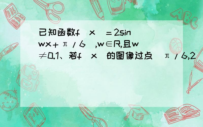 已知函数f（x）＝2sin（wx＋π/6）,w∈R,且w≠0.1、若f（x）的图像过点（π/6,2）且0＜w＜3,求w值