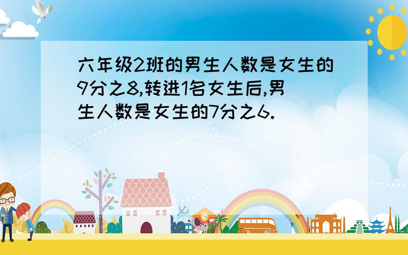 六年级2班的男生人数是女生的9分之8,转进1名女生后,男生人数是女生的7分之6.